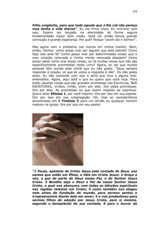 179

Filho unigênito, para que todo aquele que n’Ele crê não pereça
mas tenha a vida eterna”. Eu me firmo nisso. Eu morrerei com
isso. Espero ser lançado na eternidade de forma segura
fundamentado nisso! Sem medo. Você vê, então temos grande
convicção e grande esperança. Por quê? Porque “assim diz o Senhor”.
Mas agora vem o problema (ao menos em minha mente). Bem,
então, Senhor, como posso orar por alguém que está doente? Como
faço isso pela fé? Como posso orar por determinadas coisas que o
meu coração renovado e minha mente renovada desejam? Como
posso saber como orar essas coisas, se há muitas coisas que não são
especificamente prometidas neste Livro? Agora, eu sei que muitas
pessoas têm ouvido este clichê que eu não gosto: “Deus sempre
responde à oração, só que ás vezes a resposta é não”. Eu não gosto
disso. Eu não concordo com isso e acho que leva a alguns malentendidos. Agora, aqui está o que eu quero que você veja. Para
todas aquelas coisas que são grandes promessas nas Escrituras, NAS
ESCRITURAS, irmãos, irmãs, orem por elas. Ore pelas promessas.
Ore por elas. As promessas no que dizem respeito ao espiritual.
Quero dizer Efésios 1, por você mesmo. Ore por isso em sua esposa.
Ore por isso em sua congregação. Oh, mas as características
encontradas em I Timóteo 3 para um ancião ou qualquer homem
maduro na igreja. Ore por isso em seu pastor.

“1 Paulo, apóstolo de Cristo Jesus pela vontade de Deus, aos
santos que estão em Éfeso, e fiéis em Cristo Jesus: 2 Graça a
vós, e paz da parte de Deus nosso Pai, e do Senhor Jesus
Cristo. 3 Bendito seja o Deus e Pai de nosso Senhor Jesus
Cristo, o qual nos abençoou com todas as bênçãos espirituais
nas regiões celestes em Cristo; 4 como também nos elegeu
nele antes da fundação do mundo, para sermos santos e
irrepreensíveis diante dele em amor; 5 e nos predestinou para
sermos filhos de adoção por Jesus Cristo, para si mesmo,
segundo o beneplácito de sua vontade, 6 para o louvor da

 