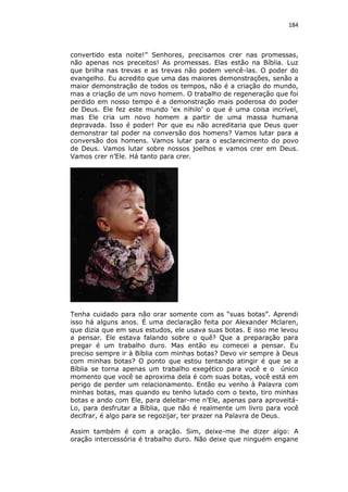184

convertido esta noite!” Senhores, precisamos crer nas promessas,
não apenas nos preceitos! As promessas. Elas estão na Bíblia. Luz
que brilha nas trevas e as trevas não podem vencê-las. O poder do
evangelho. Eu acredito que uma das maiores demonstrações, senão a
maior demonstração de todos os tempos, não é a criação do mundo,
mas a criação de um novo homem. O trabalho de regeneração que foi
perdido em nosso tempo é a demonstração mais poderosa do poder
de Deus. Ele fez este mundo ‘ex nihilo’ o que é uma coisa incrível,
mas Ele cria um novo homem a partir de uma massa humana
depravada. Isso é poder! Por que eu não acreditaria que Deus quer
demonstrar tal poder na conversão dos homens? Vamos lutar para a
conversão dos homens. Vamos lutar para o esclarecimento do povo
de Deus. Vamos lutar sobre nossos joelhos e vamos crer em Deus.
Vamos crer n’Ele. Há tanto para crer.

Tenha cuidado para não orar somente com as “suas botas”. Aprendi
isso há alguns anos. É uma declaração feita por Alexander Mclaren,
que dizia que em seus estudos, ele usava suas botas. E isso me levou
a pensar. Ele estava falando sobre o quê? Que a preparação para
pregar é um trabalho duro. Mas então eu comecei a pensar. Eu
preciso sempre ir à Bíblia com minhas botas? Devo vir sempre à Deus
com minhas botas? O ponto que estou tentando atingir é que se a
Bíblia se torna apenas um trabalho exegético para você e o único
momento que você se aproxima dela é com suas botas, você está em
perigo de perder um relacionamento. Então eu venho à Palavra com
minhas botas, mas quando eu tenho lutado com o texto, tiro minhas
botas e ando com Ele, para deleitar-me n’Ele, apenas para aproveitáLo, para desfrutar a Bíblia, que não é realmente um livro para você
decifrar, é algo para se regozijar, ter prazer na Palavra de Deus.
Assim também é com a oração. Sim, deixe-me lhe dizer algo: A
oração intercessória é trabalho duro. Não deixe que ninguém engane

 
