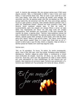 185

você. A maioria das pessoas não ora porque pensa que é fácil para
alguns orarem. Não, a intercessão é difícil e isso é orar com suas
botas, e você precisa fazer isso. Mas se tudo o que você faz é orar
com suas botas, você está em perigo de perder uma relação, de
caminhar com Ele, de apenas andar com Ele, de deleitar-se n’Ele, de
pensar sobre Ele, de conversar com Ele. Oh, meu caro amigo, apenas
louvá-Lo pela grama e árvores. Este planeta deveria parecer com o
palco de “Esperando Godot”. Deveria ser tudo cinzento e feio. Não
deveria haver qualquer alegria aqui. O fato de existir é
surpreendente, para nos alegrar em nossos filhos e correr ao lado
deles nos regozijando em Deus! Só não faça tudo em oração
intercessória, mas também em comunhão. É tão bom levantar de
manhã, ás vezes, e apenas dizer: “Senhor, hoje podemos colocar de
lado o trabalho de intercessão? Eu apenas quero andar contigo até o
Riacho, apenas quero falar contigo, te amo tanto, tens sido tão bom
para mim, Deus!” Olhar o pôr-do-sol e falar: “Oh, Deus, como fizeste
isso? Que pincel usaste? Esta é a coisa mais linda que eu já vi.”
Levem a sério tudo o que foi dito. Orem a respeito. Veja se talvez o
Senhor possa ter falado com você hoje alguma coisa.
Vamos orar:
“Pai, eu Te agradeço, Te louvo, Te adoro. Eu tenho prosseguido,
Deus, mas é com Seu agir, com Sua ajuda. Fortaleça esses homens.
Abençoa-os. Senhor, pegue-os pelas mãos, e conduza-os a níveis
mais profundos de oração. Guia-me, oh Deus, eu sou tão novato.
Guia-me. Guia-nos, para que não joguemos ao chão o nosso manto
por uma calculadora ou uma metodologia, ou até mesmo por um
púlpito. Que sejamos em primeiro lugar, homens que pertencem a Ti,
homens que habitam em Tua presença. Em nome de Jesus. Amém!.

 