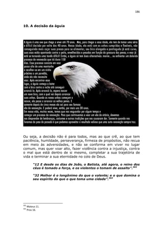186

10. A decisão da águia

Ou seja, a decisão não é para todos, mas ao que crê, ao que tem
paciência, humildade, perseverança, firmeza de propósitos, não recua
em meio às adversidades, e não se conforma em viver no lugar
comum, mas quer voar alto, fazer violência contra a injustiça, contra
o mal que está dentro de si mesmo, completar a sua trajetória de
vida e terminar a sua eternidade no colo de Deus.
“12 E desde os dias de João, o Batista, até agora, o reino dos
céus é tomado a força, e os violentos o tomam de assalto”.302
“32 Melhor é o longânimo do que o valente; e o que domina o
seu espírito do que o que toma uma cidade”.303

302
303

Mateus 11.
Prov 16.

 