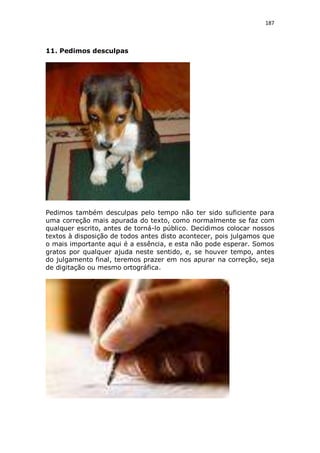 187

11. Pedimos desculpas

Pedimos também desculpas pelo tempo não ter sido suficiente para
uma correção mais apurada do texto, como normalmente se faz com
qualquer escrito, antes de torná-lo público. Decidimos colocar nossos
textos à disposição de todos antes disto acontecer, pois julgamos que
o mais importante aqui é a essência, e esta não pode esperar. Somos
gratos por qualquer ajuda neste sentido, e, se houver tempo, antes
do julgamento final, teremos prazer em nos apurar na correção, seja
de digitação ou mesmo ortográfica.

 