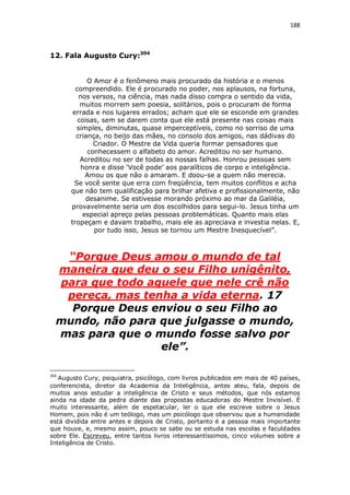 188

12. Fala Augusto Cury:304
O Amor é o fenômeno mais procurado da história e o menos
compreendido. Ele é procurado no poder, nos aplausos, na fortuna,
nos versos, na ciência, mas nada disso compra o sentido da vida,
muitos morrem sem poesia, solitários, pois o procuram de forma
errada e nos lugares errados; acham que ele se esconde em grandes
coisas, sem se darem conta que ele está presente nas coisas mais
simples, diminutas, quase imperceptíveis, como no sorriso de uma
criança, no beijo das mães, no consolo dos amigos, nas dádivas do
Criador. O Mestre da Vida queria formar pensadores que
conhecessem o alfabeto do amor. Acreditou no ser humano.
Acreditou no ser de todas as nossas falhas. Honrou pessoas sem
honra e disse ‘Você pode’ aos paralíticos de corpo e inteligência.
Amou os que não o amaram. E doou-se a quem não merecia.
Se você sente que erra com freqüência, tem muitos conflitos e acha
que não tem qualificação para brilhar afetiva e profissionalmente, não
desanime. Se estivesse morando próximo ao mar da Galiléia,
provavelmente seria um dos escolhidos para segui-lo. Jesus tinha um
especial apreço pelas pessoas problemáticas. Quanto mais elas
tropeçam e davam trabalho, mais ele as apreciava e investia nelas. E,
por tudo isso, Jesus se tornou um Mestre Inesquecível”.

“Porque Deus amou o mundo de tal
maneira que deu o seu Filho unigênito,
para que todo aquele que nele crê não
pereça, mas tenha a vida eterna. 17
Porque Deus enviou o seu Filho ao
mundo, não para que julgasse o mundo,
mas para que o mundo fosse salvo por
ele”.
304

Augusto Cury, psiquiatra, psicólogo, com livros publicados em mais de 40 países,
conferencista, diretor da Academia da Inteligência, antes ateu, fala, depois de
muitos anos estudar a inteligência de Cristo e seus métodos, que nós estamos
ainda na idade da pedra diante das propostas educadoras do Mestre Invisível. É
muito interessante, além de espetacular, ler o que ele escreve sobre o Jesus
Homem, pois não é um teólogo, mas um psicólogo que observou que a humanidade
está dividida entre antes e depois de Cristo, portanto é a pessoa mais importante
que houve, e, mesmo assim, pouco se sabe ou se estuda nas escolas e faculdades
sobre Ele. Escreveu, entre tantos livros interessantíssimos, cinco volumes sobre a
Inteligência de Cristo.

 