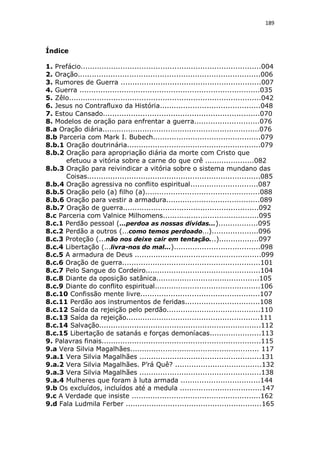 189

Índice
1. Prefácio.............................................................................004
2. Oração..............................................................................006
3. Rumores de Guerra ............................................................007
4. Guerra .............................................................................035
5. Zêlo..................................................................................042
6. Jesus no Contrafluxo da História...........................................048
7. Estou Cansado...................................................................070
8. Modelos de oração para enfrentar a guerra............................076
8.a Oração diária...................................................................076
8.b Parceria com Mark I. Bubech..............................................079
8.b.1 Oração doutrinária.........................................................079
8.b.2 Oração para apropriação diária da morte com Cristo que
efetuou a vitória sobre a carne do que crê .....................082
8.b.3 Oração para reivindicar a vitória sobre o sistema mundano das
Coisas..........................................................................085
8.b.4 Oração agressiva no conflito espiritual.............................087
8.b.5 Oração pelo (a) filho (a).................................................088
8.b.6 Oração para vestir a armadura........................................089
8.b.7 Oração de guerra..........................................................092
8.c Parceria com Valnice Milhomens.........................................095
8.c.1 Perdão pessoal (...perdoa as nossas dívidas...).................095
8.c.2 Perdão a outros (...como temos perdoado...)....................096
8.c.3 Proteção (...não nos deixe cair em tentação...).................097
8.c.4 Libertação (...livra-nos do mal...).....................................098
8.c.5 A armadura de Deus ......................................................099
8.c.6 Oração de guerra...........................................................101
8.c.7 Pelo Sangue do Cordeiro.................................................104
8.c.8 Diante da oposição satânica............................................105
8.c.9 Diante do conflito espiritual.............................................106
8.c.10 Confissão mente livre...................................................107
8.c.11 Perdão aos instrumentos de feridas................................108
8.c.12 Saída da rejeição pelo perdão........................................110
8.c.13 Saída da rejeição.........................................................111
8.c.14 Salvação.....................................................................112
8.c.15 Libertação de satanás e forças demoníacas......................113
9. Palavras finais....................................................................115
9.a Vera Silvia Magalhães....................................................... 117
9.a.1 Vera Silvia Magalhães ....................................................131
9.a.2 Vera Silvia Magalhães. P’rá Quê? .....................................132
9.a.3 Vera Silvia Magalhães ....................................................138
9.a.4 Mulheres que foram à luta armada ..................................144
9.b Os excluídos, incluídos até a medula ...................................147
9.c A Verdade que insiste .......................................................162
9.d Fala Ludmila Ferber ..........................................................165

 