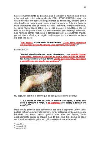 19

Este é o Comandante da Batalha, que é também o homem que divide
a humanidade entre antes e depois d”Ele: JESUS CRISTO, cujas Leis
estão inseridas em todos os seguimentos da sociedade, embora tenha
sido tirado, na maioria das vezes, a fonte, a autoria. Este é o homem
mais importante que já houve na terra, embora, inexplicavelmente,
se saiba muito pouco sobre ele, e nas escolas e faculdades não se
fale da sua biografia e nem dos seus métodos, pois como já sabemos,
nós homens somos “rebeldes e contradizentes”, e escutamos muito,
por séculos e séculos, a religião maldita que torce a verdade embora
ela seja tão clara:
“Em agonia, orava mais intensamente. O Seu suor tornou-se
em grandes gotas de sangue, que corriam até o chão”.46

Este é JESUS:
“O qual, nos dias da sua carne, oferecendo, com grande clamor
e lágrimas, orações e súplicas ao que o podia livrar da morte,
foi ouvido quanto ao que temia. Ainda que era Filho, aprendeu
a obediência, por aquilo que padeceu”.47

Ou seja, foi assim e é assim que se conquista o reino de Deus
“12 E desde os dias de João, o Batista, até agora, o reino dos
céus é tomado a força, e os violentos (só estes) o tomam de
assalto”.48

Deus então permite este sofrimento aos que o seguem? Como Deus
poderá refinar o caráter do homem, forjar soldados senão no meio da
batalha? As balas nesta guerra não são de festim, mas
absolutamente reais; se alguém não dá tiro, leva tiro. Como se pode
ser transformado de glória em glória como afirma a Palavra?
46

Lucas 22: 44
Hebreus 5: 7,8
48
Mateus 11: 12
47

 