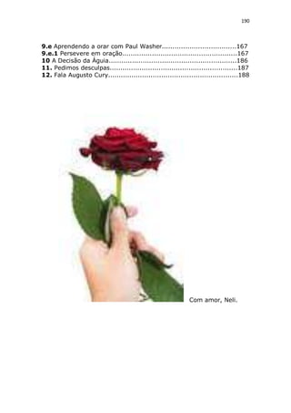 190

9.e Aprendendo a orar com Paul Washer...................................167
9.e.1 Persevere em oração......................................................167
10 A Decisão da Águia............................................................186
11. Pedimos desculpas............................................................187
12. Fala Augusto Cury.............................................................188

Com amor, Neli.

 