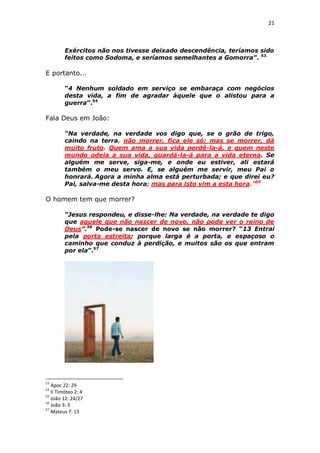 21

Exércitos não nos tivesse deixado descendência, teríamos sido
feitos como Sodoma, e seríamos semelhantes a Gomorra”. 53

E portanto...
“4 Nenhum soldado em serviço se embaraça com negócios
desta vida, a fim de agradar àquele que o alistou para a
guerra”.54

Fala Deus em João:
“Na verdade, na verdade vos digo que, se o grão de trigo,
caindo na terra, não morrer, fica ele só; mas se morrer, dá
muito fruto. Quem ama a sua vida perdê-la-á, e quem neste
mundo odeia a sua vida, guardá-la-á para a vida eterna. Se
alguém me serve, siga-me, e onde eu estiver, ali estará
também o meu servo. E, se alguém me servir, meu Pai o
honrará. Agora a minha alma está perturbada; e que direi eu?
Pai, salva-me desta hora; mas para isto vim a esta hora.”55

O homem tem que morrer?
“Jesus respondeu, e disse-lhe: Na verdade, na verdade te digo
que aquele que não nascer de novo, não pode ver o reino de
Deus”.56 Pode-se nascer de novo se não morrer? “13 Entrai
pela porta estreita; porque larga é a porta, e espaçoso o
caminho que conduz à perdição, e muitos são os que entram
por ela”.57

53

Apoc 22: 29
II Timóteo 2: 4
55
João 12: 24/27
56
João 3: 3
57
Mateus 7: 13
54

 