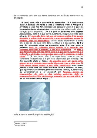 22

Se a semente cair em boa terra teremos um exército como era no
princípio:
“18 Ouvi, pois, vós a parábola do semeador. 19 A todo o que
ouve a palavra do reino e não a entende, vem o Maligno e
arrebata o que lhe foi semeado no coração; este é o que foi
semeado à beira do caminho (este acha que sabe e não abre o
coração para entender). 20 E o que foi semeado nos lugares
pedregosos, este é o que ouve a palavra, e logo a recebe com
alegria; 21 mas não tem raiz em si mesmo, antes é de pouca
duração; e sobrevindo a angústia e a perseguição por causa da
palavra, logo se escandaliza (estes estão esperando o carro
OK, e só; se isto não vem dane-se Deus e o seu reino). 22 E o
que foi semeado entre os espinhos, este é o que ouve a
palavra; mas os cuidados deste mundo e a sedução das
riquezas sufocam a palavra, e ela fica infrutífera. 23 Mas o
que foi semeado em boa terra, este é o que ouve a palavra, e a
entende; e dá fruto, e um produz cem, outro sessenta, e outro
trinta”.58 (A boa terra não é o capacitado, mas o que se
considera incapacitado e é por isso capacitado por Cristo): “23
Em seguida dizia a todos: Se alguém quer vir após mim,
negue-se a si mesmo, tome cada dia a sua cruz, e siga-me. 24
Pois quem quiser salvar a sua vida, perdê-la-á; mas quem
perder a sua vida por amor de mim, esse a salvará. 25 Pois,
que aproveita ao homem ganhar o mundo inteiro, e perder-se,
ou prejudicar-se a si mesmo? 26 Porque, quem se
envergonhar de mim e das minhas palavras, dele se
envergonhará o Filho do homem, quando vier na sua glória, e
na do Pai e dos santos anjos”. 59

Vale a pena o sacrifício para a redenção?

58
59

Mateus 13: 18/23
Lucas 9: 23/26

 