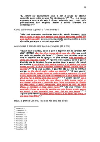 23

“E, sendo ele consumado, veio a ser a causa da eterna
salvação para todos os que lhe obedecem;”.60 ”7... e a nossa
esperança acerca de vós é firme, sabendo que, como sois
participantes das aflições, assim o sereis também da
consolação”.61

Como poderemos suportar o “treinamento”?
“Não vos sobreveio nenhuma tentação, senão humana; mas
fiel é Deus, o qual não deixará que sejais tentados acima do
que podeis resistir, antes com a tentação dará também o meio
de saída, para que a possais suportar”.62

A promessa é grande para quem perseverar até o fim:
“Quem tem ouvidos, ouça o que o Espírito diz às igrejas: AO
QUE VENCER, dar-lhe-ei a comer da árvore da vida, que está
no meio do paraíso de Deus”.63“ Quem tem ouvidos, ouça o
que o Espírito diz às igrejas: O que vencer não receberá o
dano da segunda morte”.64 “Quem tem ouvidos, ouça o que o
Espírito diz às igrejas: Ao que vencer darei a comer do maná
escondido, e dar-lhe-ei uma pedra branca, e na pedra um novo
nome escrito, o qual ninguém conhece senão aquele que o
recebe”.65 “E ao que vencer, e guardar até ao fim as minhas
obras, eu lhe darei poder sobre as nações”,66 “O que vencer
será vestido de vestes brancas, e de maneira nenhuma riscarei
o seu nome do livro da vida; e confessarei o seu nome diante
de meu Pai e diante dos seus anjos”.67 “ A quem vencer, eu o
farei coluna no templo do meu Deus, e dele nunca sairá; e
escreverei sobre ele o nome do meu Deus, e o nome da cidade
do meu Deus, a nova Jerusalém, que desce do céu, do meu
Deus, e também o meu novo nome”.68 “Ao que vencer lhe
concederei que se assente comigo no meu trono; assim como
eu venci, e me assentei com meu Pai no seu trono”.69“7
Aquele que vencer herdará estas coisas; e eu serei seu Deus, e
ele será meu filho”.70

Deus, o grande General, fala que não será tão difícil:

60

Hebreus 5: 9
I Corintios 1: 7
62
I Corintios 10: 13
63
Apocalipse 2: 7
64
Apocalipse 2: 11
65
Apocalipse 2: 17
66
Apocalipse 2: 26
67
Apocalipse 3: 5
68
Apocalipse 3: 12
69
Apocalipse 3: 21
70
Apocalipse 21: 7
61

 