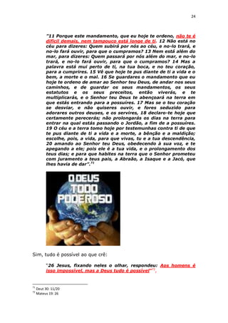 24

”11 Porque este mandamento, que eu hoje te ordeno, não te é
difícil demais, nem tampouco está longe de ti. 12 Não está no
céu para dizeres: Quem subirá por nós ao céu, e no-lo trará, e
no-lo fará ouvir, para que o cumpramos? 13 Nem está além do
mar, para dizeres: Quem passará por nós além do mar, e no-lo
trará, e no-lo fará ouvir, para que o cumpramos? 14 Mas a
palavra está mui perto de ti, na tua boca, e no teu coração,
para a cumprires. 15 Vê que hoje te pus diante de ti a vida e o
bem, a morte e o mal. 16 Se guardares o mandamento que eu
hoje te ordeno de amar ao Senhor teu Deus, de andar nos seus
caminhos, e de guardar os seus mandamentos, os seus
estatutos e os seus preceitos, então viverás, e te
multiplicarás, e o Senhor teu Deus te abençoará na terra em
que estás entrando para a possuíres. 17 Mas se o teu coração
se desviar, e não quiseres ouvir, e fores seduzido para
adorares outros deuses, e os servires, 18 declaro-te hoje que
certamente perecerás; não prolongarás os dias na terra para
entrar na qual estás passando o Jordão, a fim de a possuíres.
19 O céu e a terra tomo hoje por testemunhas contra ti de que
te pus diante de ti a vida e a morte, a bênção e a maldição;
escolhe, pois, a vida, para que vivas, tu e a tua descendência,
20 amando ao Senhor teu Deus, obedecendo à sua voz, e te
apegando a ele; pois ele é a tua vida, e o prolongamento dos
teus dias; e para que habites na terra que o Senhor prometeu
com juramento a teus pais, a Abraão, a Isaque e a Jacó, que
lhes havia de dar”.71

Sim, tudo é possível ao que crê:
“26 Jesus, fixando neles o olhar, respondeu: Aos homens é
isso impossível, mas a Deus tudo é possível”72,

71
72

Deut 30: 11/20
Mateus 19: 26

 