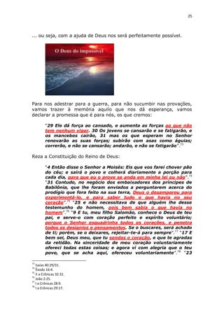 25

... ou seja, com a ajuda de Deus nos será perfeitamente possível.

Para nos adestrar para a guerra, para não sucumbir nas provações,
vamos trazer à memória aquilo que nos dá esperança, vamos
declarar a promessa que é para nós, os que cremos:
“29 Ele dá força ao cansado, e aumenta as forças ao que não
tem nenhum vigor. 30 Os jovens se cansarão e se fatigarão, e
os mancebos cairão, 31 mas os que esperam no Senhor
renovarão as suas forças; subirão com asas como águias;
correrão, e não se cansarão; andarão, e não se fatigarão”.73

Reza a Constituição do Reino de Deus:
“4 Então disse o Senhor a Moisés: Eis que vos farei chover pão
do céu; e sairá o povo e colherá diariamente a porção para
cada dia, para que eu o prove se anda em minha lei ou não”.74
“31 Contudo, no negócio dos embaixadores dos príncipes de
Babilônia, que lhe foram enviados a perguntarem acerca do
prodígio que fora feito na sua terra, Deus o desamparou para
experimentá-lo, e para saber tudo o que havia no seu
coração”.75 “25 e não necessitava de que alguém lhe desse
testemunho do homem, pois bem sabia o que havia no
homem”.76 “9 E tu, meu filho Salomão, conhece o Deus de teu
pai, e serve-o com coração perfeito e espírito voluntário;
porque o Senhor esquadrinha todos os corações, e penetra
todos os desígnios e pensamentos. Se o buscares, será achado
de ti; porém, se o deixares, rejeitar-te-á para sempre”.77 “17 E
bem sei, Deus meu, que tu sondas o coração, e que te agradas
da retidão. Na sinceridade de meu coração voluntariamente
ofereci todas estas coisas; e agora vi com alegria que o teu
povo, que se acha aqui, ofereceu voluntariamente”.78 “23
73

Isaías 40:29/31.
Êxodo 16:4.
75
II a Crônicas 32:31.
76
João 2:25.
77
I a Crônicas 28:9.
78
I a Crônicas 29:17.
74

 