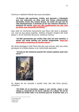 27

Continua o Apóstolo falando das suas provações:
“8 Porque não queremos, irmãos, que ignoreis a tribulação
que nos sobreveio na Ásia, pois que fomos sobremaneira
oprimidos acima das nossas forças, de modo tal que até da
vida desesperamos; 9 portanto já em nós mesmos tínhamos a
sentença de morte, para que não confiássemos em nós, mas
em Deus, que ressuscita os mortos”.83

Aqui está um tremendo treinamento que Deus não dará a qualquer
um, mas ao que possa suportar, embora ninguém imagine até onde
possa ir, só no momento da prova. Continua a prova:
“20 Não aparecendo por muitos dias nem sol nem estrelas, e
sendo nós ainda batidos por grande tempestade, fugiu-nos
afinal toda a esperança de sermos salvos”.84

Há várias passagens onde Paulo fala das suas provas, este que antes
perseguia os cristãos passou a ser sobremodo agravado:
“16 pois eu lhe mostrarei quanto lhe cumpre padecer pelo meu
nome”.85

Jó, depois de ser provado e perder tudo (ele não tinha pouco),
exclamou:
“20 Então Jó se levantou, rasgou o seu manto, rapou a sua
cabeça e, lançando-se em terra, adorou; 21 e disse: Nu saí do
ventre de minha mãe, e nu tornarei para lá. O Senhor deu, e o

83

II aos Cor 1:8,9.
Atos 27:20.
85
Atos 9:16.
84

 