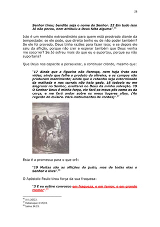28

Senhor tirou; bendito seja o nome do Senhor. 22 Em tudo isso
Jó não pecou, nem atribuiu a Deus falta alguma”.86

Isto é um remédio extraordinário para quem está prostrado diante da
tempestade: se ele pode, que direito tenho eu de não poder também?
Se ele foi provado, Deus tinha razões para fazer isso; e se depois ele
saiu da aflição, porque não crer e esperar também que Deus venha
me socorrer? Se Jó sofreu mais do que eu e suportou, porque eu não
suportaria?
Que Deus nos capacite a perseverar, a continuar crendo, mesmo que:
“17 Ainda que a figueira não floresça, nem haja fruto nas
vides; ainda que falhe o produto da oliveira, e os campos não
produzam mantimento; ainda que o rebanho seja exterminado
da malhada e nos currais não haja gado. 18 todavia eu me
alegrarei no Senhor, exultarei no Deus da minha salvação. 19
O Senhor Deus é minha força, ele fará os meus pés como os da
corça, e me fará andar sobre os meus lugares altos. (Ao
regente de música. Para instrumentos de cordas)”.87

Esta é a promessa para o que crê:
“19 Muitas são as aflições do justo, mas de todas elas o
Senhor o livra”.88

O Apóstolo Paulo tirou força da sua fraqueza:
“3 E eu estive convosco em fraqueza, e em temor, e em grande
tremor”.89
86

Jó 1:20/22.
Habacuque 3:17/19.
88
Salmo 34:19.
87

 