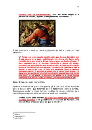 31

contado com os transgressores; mas ele levou sobre si o
pecado de muitos, e pelos transgressores intercedeu”.96

E por isso Deus o exaltou tanto (ajuda-nos Senhor a copiar as Tuas
atitudes):
“5 Tende em vós aquele sentimento que houve também em
Cristo Jesus, 6 o qual, subsistindo em forma de Deus, não
considerou o ser igual a Deus coisa a que se devia aferrar, 7
mas esvaziou-se a si mesmo, tomando a forma de servo,
tornando-se semelhante aos homens; 8 e, achado na forma de
homem, humilhou-se a si mesmo, tornando-se obediente até a
morte, e morte de cruz. 9 Pelo que também Deus o exaltou
soberanamente, e lhe deu o nome que é sobre todo nome; 10
para que ao nome de Jesus se dobre todo joelho dos que estão
nos céus, e na terra, e debaixo da terra,11 e toda língua
confesse que Jesus Cristo é Senhor, para glória de Deus Pai”.97

Isto é Deus e as suas maravilhas.
Quando o mundo vai para a esquerda já é um sinal muito forte de
que é quase certo que teremos que ir totalmente para a direita.
Precisamos mudar o nosso íntimo, reeditar os nossos valores, para
que não passe de nós esta excelente e vital oportunidade:
“9 Mas, como está escrito: As coisas que olhos não viram, nem
ouvidos ouviram, nem penetraram o coração do homem, são
as que Deus preparou para os que o amam”.98

96

Isaías 53.
Filipenses 2:5/11.
98
I aos Cor 2:9.
97

 