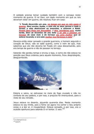 32

O soldado precisa tomar cuidado também com o cansaço neste
momento de guerra. O rei Davi, em dado momento em que os reis
deveriam estar em guerra, ele resolveu ficar em casa:
“1 Tendo decorrido um ano, no tempo em que os reis saem à
guerra, Davi enviou Joabe, e com ele os seus servos e todo o
Israel; e eles destruíram os amonitas, e sitiaram a Rabá.
Porém Davi ficou em Jerusalém. 2 Ora, aconteceu que, numa
tarde, Davi se levantou do seu leito e se pôs a passear no
terraço da casa real; e do terraço viu uma mulher que se
estava lavando; e era esta mulher mui formosa à vista”.99

Deveria então estar cansado o grande guerreiro, o homem segundo o
coração de Deus; não se sabe quanto, como e nem de que, mas
sabemos que ele não deveria ter ficado em casa descansando, pois
era tempo de guerra e não de passear no terraço.
Satanás não perdeu tempo e enviou o laço, e como ele não estava na
posição que Deus ordenou para aquele momento, ficou desprotegido,
desguarnecido.

Estaria a salvo, se estivesse no meio do fogo cruzado e não no
conforto do seu palácio, e por isso, o prejuízo foi imensurável, para o
resto do seu reinado.
Jesus estava no deserto, jejuando quarenta dias. Neste momento
estava no seu limite, pois a fome vai agora iria comer o Seu próprio
corpo e a dor aí, é insuportável. Estava cansado, e por isso, era a
ocasião oportuna para satanás O vir tentar. E veio.100

99

II a Samuel 11:1,2.
Lucas 4.

100

 