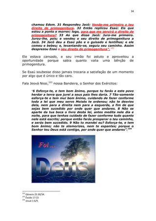 34

chamou Edom. 31 Respondeu Jacó: Vende-me primeiro o teu
direito de primogenitura. 32 Então replicou Esaú: Eis que
estou a ponto e morrer; logo, para que me servirá o direito de
primogenitura? 33 Ao que disse Jacó: Jura-me primeiro.
Jurou-lhe, pois; e vendeu o seu direito de primogenitura a
Jacó. 34 Jacó deu a Esaú pão e o guisado e lentilhas; e ele
comeu e bebeu; e, levantando-se, seguiu seu caminho. Assim
desprezou Ezaú o seu direito de primogenitura”. 102

Ele estava cansado, e seu irmão foi astuto e aproveitou a
oportunidade porque sabia quanto valia uma bênção de
primogenitura.
Se Esaú soubesse disso jamais trocaria a satisfação de um momento
por algo que é único e tão caro.
Fala Jeová Nissi,103 nossa Bandeira, o Senhor dos Exércitos:
“6 Esforça-te, e tem bom ânimo, porque tu farás a este povo
herdar a terra que jurei a seus pais lhes daria. 7 Tão-somente
esforça-te e tem mui bom ânimo, cuidando de fazer conforme
toda a lei que meu servo Moisés te ordenou; não te desvies
dela, nem para a direita nem para a esquerda, a fim de que
sejas bem sucedido por onde quer que andares. 8 Não se
aparte da tua boca o livro desta lei, antes medita nele dia e
noite, para que tenhas cuidado de fazer conforme tudo quanto
nele está escrito; porque então farás prosperar o teu caminho,
e serás bem sucedido. 9 Não to mandei eu? Esforça-te, e tem
bom ânimo; não te atemorizes, nem te espantes; porque o
Senhor teu Deus está contigo, por onde quer que andares”.104

102

Gênesis 25:30/34.
Êxodo 17:15
104
Josué 1:6/9.
103

 
