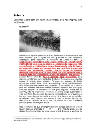 35

4. Guerra
Seguimos agora com um texto maravilhoso, que nos inspirou esta
meditação.
Guerra105

Dificilmente alguém pode ler o Novo Testamento, mesmo ao acaso,
sem perceber que a figura da luta guerreira é com freqüência
empregada para descrever o programa de Cristo na terra. O
cristianismo verdadeiro está muito longe do PASSATEMPO
FOLCLÓRICO com que se distrai a cristandade moderna. Não
se confunda o cristianismo com a desenfreada vida de luxo e
de busca de prazer em nossos dias. Ao contrário, é uma luta
mortal, um incessante conflito com as forças do inferno.
Nenhum discípulo vale o que come se não percebe que a
batalha está em andamento e não há retorno. Na guerra, é
preciso haver unidade. Não é ocasião para briguinhas, para
ciúmes partidários, para lealdades divididas. Nenhuma casa dividida
contra si mesma pode subsistir. Portanto, os soldados de Cristo
devem ser unidos. Para chegar-se à unidade, vai-se pela humildade.
Isto é ensinado claramente em Filipenses. É impossível ter contenda
com um homem verdadeiramente humilde. Quando um não quer,
dois não brigam. “A Contenda só vem pelo orgulho.” Onde não há
orgulho, não há lugar para contenda. A guerra exige austeridade e
vida sacrificial. Nas guerras da alguma conseqüência, invariavelmente
há um vasto sistema de racionamento. Já é tempo de os cristãos
perceberem que estamos em guerra e que os gastos devem ser
reduzidos ao mínimo, de modo que, de nossos recursos, o máximo
possível possa ser lançado à luta.
Não são muitos os que enxergam isto com clareza com que o viu um
jovem discípulo chamado R_____M_____. Em 1960, foi presidente da
classe de primeiranistas de uma escola cristã. Durante a vigência do

105

Infelizmente não temos mais referências sobre esta revista (é muito antiga): O Discípulo Verdadeiro.
William MacDonald

 