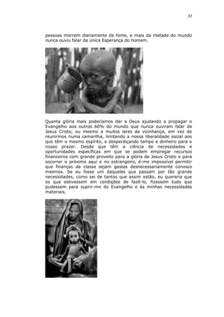 37

pessoas morrem diariamente de fome, e mais da metade do mundo
nunca ouviu falar da única Esperança do homem.

Quanta glória mais poderíamos dar a Deus ajudando a propagar o
Evangelho aos outros 60% do mundo que nunca ouviram falar de
Jesus Cristo, ou mesmo a muitos lares da vizinhança, em vez de
reunirmos numa camarilha, limitando a nossa liberalidade social aos
que têm o mesmo espírito, e desperdiçando tempo e dinheiro para o
nosso prazer. Desde que têm a ciência de necessidades e
oportunidades específicas em que se podem empregar recursos
financeiros com grande proveito para a glória de Jesus Cristo e para
socorrer o próximo aqui e no estrangeiro, é-me impossível permitir
que finanças da classe sejam gastas desnecessariamente conosco
mesmos. Se eu fosse um daqueles que passam por tão grande
necessidades, como sei de tantos que assim estão, eu quereria que
os que estivessem em condições de fazê-lo, fizessem tudo que
pudessem para suprir-me do Evangelho e às minhas necessidades
materiais.

 