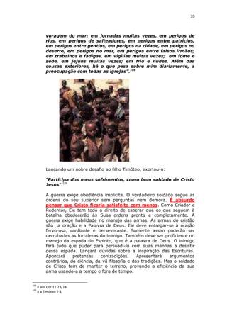 39

voragem do mar; em jornadas muitas vezes, em perigos de
rios, em perigos de salteadores, em perigos entre patrícios,
em perigos entre gentios, em perigos na cidade, em perigos no
deserto, em perigos no mar, em perigos entre falsos irmãos;
em trabalhos e fadigas, em vigílias muitas vezes; em fome e
sede, em jejuns muitas vezes; em frio e nudez. Além das
cousas exteriores, há o que pesa sobre mim diariamente, a
preocupação com todas as igrejas”.108

Lançando um nobre desafio ao filho Timóteo, exortou-o:
”Participa dos meus sofrimentos, como bom soldado de Cristo
Jesus”.109
A guerra exige obediência implícita. O verdadeiro soldado segue as
ordens do seu superior sem perguntas nem demora. É absurdo
pensar que Cristo ficaria satisfeito com menos. Como Criador e
Redentor, Ele tem todo o direito de esperar que os que seguem à
batalha obedecerão às Suas ordens pronta e completamente. A
guerra exige habilidade no manejo das armas. As armas do cristão
são a oração e a Palavra de Deus. Ele deve entregar-se à oração
fervorosa, confiante e perseverante. Somente assim poderão ser
derrubadas as fortalezas do inimigo. Também deve ser proficiente no
manejo da espada do Espírito, que é a palavra de Deus. O inimigo
fará tudo que puder para persuadi-lo com suas manhas a desistir
dessa espada. Lançará dúvidas sobre a inspiração das Escrituras.
Apontará
pretensas
contradições.
Apresentará
argumentos
contrários, da ciência, da vã filosofia e das tradições. Mas o soldado
de Cristo tem de manter o terreno, provando a eficiência da sua
arma usando-a a tempo e fora de tempo.

108
109

II aos Cor 11:23/28.
II a Timóteo 2:3.

 