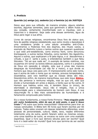 4

1. Prefácio
Querida (o) amiga (o), sedenta (o) e faminta (o) de JUSTIÇA
Deixo aqui para sua reflexão, de maneira simples, alguns retalhos
escritos, algumas sementes, para que germinem e dêem frutos ao
seu coração, certamente inconformado com a injustiça, com a
hipocrisia e o desamor. Seja cada uma dessas sementes, água de
Deus para regar a sua alma.
Livres de cercas religiosas, encontramos Deus fora do status quo,
fora do padrão religioso estabelecido, que como revela o Apocalipse é
uma verdadeira prisão e uma astuta armadilha anti-Cristo.
Encontramos o Poderoso fora dos dogmas, dos rituais vazios, a
exemplo de Martinho Lutero e tantos outros que ousaram questionar
o que está pré-estabelecido, como ensinou Kant, como denunciou
Kierkegaard, e outros tantos filósofos, como também Sto Agostinho,
Aquino e outros, que explicaram a fé pela lógica, e aí descobrimos a
virtude, o que é santo e justo, e entendemos também o que falou
Sócrates: “Só sei que nada sei”. A exemplo de tantos mártires, nos
ocupamos em tornar os textos bíblicos populares, como é o propósito
de Deus em oposição à religião, esta que é umas das maiores
desgraças da humanidade (se não for a maior), e que divide os
homens que Jesus veio para unir. É impressionante como este nome,
que é acima de todo o nome que se nomeia, provoca tempestades e
escandaliza, pois veio testificar que as nossas obras são más.
Descobrimos enfim, de maneira maravilhosa, que este Jesus Bíblico,
que não pertence a nenhuma religião, mas ao que crê, este que
divide a humanidade em antes e depois, o Verbo que se fez carne, O
Homem que habitou entre nós, é também Deus (o único), de
eternidade à eternidade. Jesus não é religião, mas a única
oportunidade para o relacionamento do homem com Deus. A sua
ressurreição foi o fato mais extraordinário da humanidade e é
fartamente comprovado pela história.
Eis o nosso fundamento, a nossa Fonte Primeira: “Pois ninguém pode
pôr outro fundamento, além do que já está posto, o qual é Jesus
2
Cristo”. Há outro que tenha ressuscitado? Observemos para tirar as

nossas conclusões: A Bíblia tem 40 livros que foram escritos por 66
autores. Todos estes viveram em épocas totalmente diferentes, eram
pessoas de personalidade, cultura, idade, sexo, nações diferentes
totalmente uma da outra, porém falaram sobre as mesmas coisas;
uma coisa testifica da outra, se encaixa na outra com uma exatidão
espantosa. Qual o livro que demora séculos para ser escrito? Qual
livro é o best-seller do mundo? Qual livro que termina de ser escrito
2

I aos Cor 3:11.

 