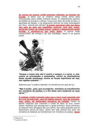 40

As armas da guerra cristã parecem ridículas ao homem do
mundo. O plano que se mostrou eficaz contra Jericó seria
ridicularizado pelos chefes militares atuais. O insignificante exército
de Gideão só evocaria o ridículo. E que quer dizer da funda de Davi, a
aguilhada de Sangar, e do desprezível exército de tolos empregados
por Deus através dos séculos? A mente espiritual sabe que Deus
não está do lado dos batalhões maiores, mas que, antes,
apraz-lhe tomar as coisas fracas, pobres e desprezíveis deste
mundo, e glorificar-se por meio delas. A guerra exige
conhecimento do inimigo e de sua estratégia. Assim é na guerra
cristã.

”Porque a nossa luta não é contra o sangue e a carne, e, sim,
contra os principados e potestades, contra os dominadores
deste mundo tenebroso, contra as forças espirituais do mal,
nas regiões celestes”.110
Sabemos que “o próprio Satanás” se transforma em anjo de luz.
“Não é muito , pois, que os próprios ministros se transformem
em ministros de justiça; e o fim deles será conforme as suas
obras”.111
O soldado cristão treinado sabe que a mais cruel oposição não
lhe virá do beberrão, nem do ladrão comum, nem da meretriz,
mas, antes, de declarados ministros da religião. Foram os
líderes religiosos que cravaram o Cristo de Deus na cruz. Foram
líderes religiosos que perseguiram a igreja primitiva. Paulo enfrentou
os ataques mais selvagens dos que sofreu, das mãos daqueles que se
declaravam servos de Deus. Assim tem sido através dos anos. Os
ministros de Satanás se transformam em ministros da justiça. Usam
110
111

Efésios 6:12.
II aos Cor 11:14,15.

 