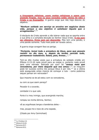 41

a linguagem religiosa, usam vestes religiosas e agem com
piedade fingida, mas os seus corações estão cheios de ódio a
Cristo e ao Evangelho. A guerra exige que não haja desvios do
objetivo.
“Nenhum soldado em serviço se envolve em negócios desta
vida, porque o seu objetivo é satisfazer Àquele que o
arregimentou”.112
O discípulo de Cristo aprende a não tolerar nada que se oponha entre
a sua alma e a completa devoção ao Senhor Jesus Cristo. É rijo sem
ser ofensivo, firme sem ser descortês. Mas tem uma paixão, e
uma paixão somente. Tudo mais pode ser levado cativo.
A guerra exige coragem face ao perigo.
“Portanto, tomai toda a armadura de Deus, para que possais
resistir no dia mau, e, depois de terdes vencido tudo,
permanecer inabaláveis. Estais, pois, firmes...”.113
Tem-se dito muitas vezes que a armadura do soldado cristão em
Efésios 6:13-18 nada provê para as costas e, portanto nada provê
para uma retirada. Retirada por que? Se “somos mais que
vencedores, por meio daquele que nos amou”,114 se ninguém
pode ter sucesso contra nós porque Deus é por nós,115 se a vitória
está assegurada antes mesmo de começar a luta - como podemos
sequer pensar em retroceder?
Que importa se de pé estou com os vencedores,
ou com os que caem pereço?
Pecador é o covarde;
combater é o que vale.
Forte é o meu inimigo, que avançando marcha;
rompeu-se minha lâmina, Senhor;
vê as orgulhosas lanças e bandeiras deles mas, poupa-me o toco de uma espada.
(Citado por Amy Carmichael)

112

II a Timóteo 2:4.
Efésios 6:13,14.
114
Romanos 8:37.
115
Romanos 8:31.
113

 