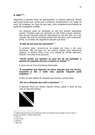 42

5. Zelo116...
Seguindo a mesma linha de pensamento, a mesma postura, temos
aqui outro texto que, junto com o anterior, certamente é um “tapa na
cara” do religioso, ou mais do que isso, uma verdadeira punhalada no
peito do verdadeiro cristão:
Um discípulo pode ser perdoado se não tem grande capacidade
mental. Também pode ser perdoado se não exibe proezas notáveis.
Mas nenhum discípulo pode ser desculpado se não tem Zelo. Se o seu
coração não arde de abrasada paixão pelo Salvador, está condenado.
Afinal, os Cristãos são seguidores daquele que disse:
“O Zelo da tua casa me consumirá”117.
O salvador deles consumiu-se de paixão por Deus e por seus
interesses. Não há lugar em seu próprio séqüito para seguidores
apáticos. O Senhor Jesus viveu num estado de tensão espiritual.
Indicam-nos estas Suas palavras:
”Tenho porém um batismo no qual hei de ser batizado; e
quanto me angustio até que o mesmo se realize”118.
E outra vez por Sua memorável declaração:
“É necessário que façamos as obras daquele que me enviou,
enquanto é dia: a noite vem, quando ninguém pode
trabalhar”119.
O Zelo de João Batista foi atestado pelo Senhor quando disse:
“Ele era a lâmpada que ardia e alumiava” .120
O apóstolo Paulo era Zelote. Alguém tentou captar o ardor da sua
vida no seguinte esboço:

116

Infelizmente não temos mais referências sobre esta revista (é muito antiga), mas só a capa: O
Discípulo Verdadeiro. William MacDonald
117
João 2:1.
118
Lucas 12:50.
119
João 9:4.
120
João 5:35.

 