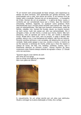 43

“É um homem sem preocupação de fazer amigos, sem esperança ou
desejo de bens terrenos, sem apreensão por perdas terrenas, sem
preocupação com a vida, sem temor da morte. É um homem livre de
classe, pais e condição. Homem de um só pensamento – o Evangelho
de Cristo. Homem de um só propósito --- a glória de Deus. Louco, e
contente por ser considerado louco por a Cristo. Que lhe chamem
entusiasta, fanático, tagarela, ou qualquer outro grotesco título
desclassificado que o mundo possa escolher para aplicar-lhe. Mas que
seja um desclassificado. Tão logo que chamem comerciante, chefe de
família, cidadão, rico, homem do mundo, douto, ou mesmo homem
de bom senso, tudo isto passa por alto sua personalidade. Ele é
obrigado a falar, se não morre; e ainda que morra, falará. Não tem
descanso, mas se apressa por terra e mar, por rochas e desertos
ínvios. Brada alto e bom som, sem se poupar, e nada o deterá. Nas
prisões, eleva a voz, e nos temporais do oceano, não fica em silencio.
Perante concílios temíveis e reis coroados, dá testemunho em prol da
verdade. Nada pode apagar a sua voz, exceto a morte, e mesmo ao
se lhe executar a sentença de morte, antes que a faca lhe separe a
cabeça do corpo, ele fala, ora, testifica, confessa, suplica, luta e
finalmente abençoa os homens cruéis”. Outros homens de Deus
mostraram esse mesmo desejo ardente de agradar a Deus. C.T.Studd
uma vez escreveu:
“Querem alguns viver dentro do som
dos sinos de sua igreja.
Que eu dirija uma agência de resgate
bem num pátio do inferno”.

E, casualmente, foi um artigo escrito por um ateu que estimulou
Studd a entregar-se à plena dedicação a Cristo, Eis o artigo:

 