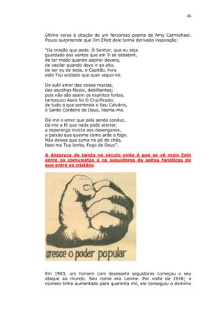 45

último verso é citação de um fervoroso poema de Amy Carmichael.
Pouco surpreende que Jim Elliot dele tenha derivado inspiração:
“Da oração que pede. Ó Senhor, que eu seja
guardado dos ventos que em Ti se esbatem,
de ter medo quando aspirar devera,
de vacilar quando devo ir ao alto,
de ser eu de seda, ó Capitão, livra
este Teu soldado que quer seguir-te.
Do sutil amor das coisas macias,
das escolhas fáceis, debilitantes;
pois não são assim os espíritos fortes,
tampouco Assis foi O Crucificado;
de tudo o que sombreia o Seu Calvário,
ó Santo Cordeiro de Deus, liberta-me.
Dá-me o amor que pela senda conduz,
dá-me a fé que nada pode aterrar,
a esperança invicta aos desenganos,
a paixão que queime como arde o fogo.
Não deixes que suma no pó do chão,
faze-me Tua lenha, Fogo de Deus”.
A desgraça da igreja no século vinte é que se vê mais Zelo
entre os comunistas e os seguidores de seitas fanáticas do
que entre os cristãos.

Em 1903, um homem com dezessete seguidores começou o seu
ataque ao mundo. Seu nome era Lenine. Por volta de 1918; o
número tinha aumentado para quarenta mil, ele conseguiu o domínio

 