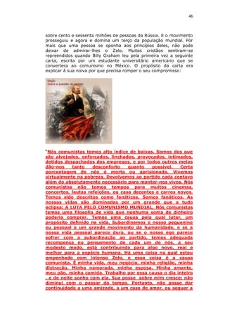 46

sobre cento e sessenta milhões de pessoas da Rússia. E o movimento
prosseguiu e agora e domina um terço da população mundial. Por
mais que uma pessoa se oponha aos princípios deles, não pode
deixar de admirar-lhes o Zelo. Muitos cristãos sentiram-se
repreendidos quando Billy Graham leu pela primeira vez a seguinte
carta, escrita por um estudante universitário americano que se
convertera ao comunismo no México. O propósito da carta era
explicar à sua noiva por que precisa romper o seu compromisso:

“Nós comunistas temos alto índice de baixas. Somos dos que
são alvejados, enforcados, linchados, provocados, intimados,
detidos despachados dos empregos, e por todos outros meios
dão-nos
tanto
desconforto
quanto
possível.
Certa
porcentagem de nós é morta ou aprisionada. Vivemos
virtualmente na pobreza. Devolvemos ao partido cada centavo
além do absolutamente necessário para manter-nos vivos. Nós
comunistas não temos tempos para muitos cinemas,
concertos, lautas refeições, ou casa decentes e carros novos.
Temos sido descritos como fanáticos. Somos fanáticos. As
nossas vidas são dominadas por um grande que a tudo
eclipsa: A LUTA PELO COMUNISMO MUNDIAL. Nós comunistas
temos uma filosofia de vida que nenhuma soma de dinheiro
poderia comprar. Temos uma causa pela qual lutar, um
propósito definido na vida. Subordinamos o nosso pequenino
eu pessoal a um grande movimento da humanidade, e se a
nossa vida pessoal parece dura, ou se o nosso ego parece
sofrer com a subordinação ao partido, temos adequada
recompensa no pensamento de cada um de nós, a seu
modesto modo, está contribuindo para algo novo, real e
melhor para a espécie humana. Há uma coisa na qual estou
empenhado com intenso Zelo, e essa coisa é a causa
comunista. É minha vida, meu negócio, minha religião, minha
distração. Minha namorada, minha esposa. Minha amante,
meu pão, minha comida. Trabalho por essa causa o dia inteiro
, e de noite sonho com ela. Sua posse sobre mim cresce; não
diminui com o passar do tempo. Portanto, não posso dar
continuidade a uma amizade, a um caso de amor, ou sequer a

 