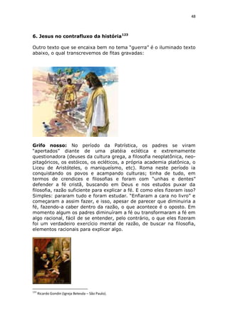 48

6. Jesus no contrafluxo da história123
Outro texto que se encaixa bem no tema “guerra” é o iluminado texto
abaixo, o qual transcrevemos de fitas gravadas:

Grifo nosso: No período da Patrística, os padres se viram
“apertados” diante de uma platéia eclética e extremamente
questionadora (deuses da cultura grega, a filosofia neoplatônica, neopitagóricos, os estóicos, os ecléticos, a própria academia platônica, o
Liceu de Aristóteles, o maniqueísmo, etc). Roma neste período ia
conquistando os povos e acampando culturas; tinha de tudo, em
termos de crendices e filosofias e foram com “unhas e dentes”
defender a fé cristã, buscando em Deus e nos estudos puxar da
filosofia, razão suficiente para explicar a fé. E como eles fizeram isso?
Simples: pararam tudo e foram estudar. “Enfiaram a cara no livro” e
começaram a assim fazer, e isso, apesar de parecer que diminuiria a
fé, fazendo-a caber dentro da razão, o que acontece é o oposto. Em
momento algum os padres diminuíram a fé ou transformaram a fé em
algo racional, fácil de se entender, pelo contrário, o que eles fizeram
foi um verdadeiro exercício mental de razão, de buscar na filosofia,
elementos racionais para explicar algo.

123

Ricardo Gondin (Igreja Betesda – São Paulo).

 