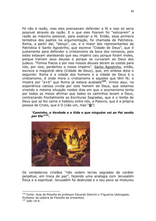 49

Fé não é razão, mas eles precisavam defender a fé e isso só seria
possível através da razão. E o que eles fizeram foi “esticarem” a
razão ao máximo possível, para explicar a fé. Então, essa primeira
tentativa dos padres na argumentação, foi chamada de Patrística.
Roma, a partir daí, “dança”, cai, e o maior dos representantes da
Patrística é Santo Agostinho, que escreve “Cidade de Deus”, que é
justamente para defender o cristianismo da boca dos romanos, pois
estes estavam alardeando que seu império caiu porque foram moles,
porque traíram seus deuses e porque se curvaram ao Deus dos
judeus. “Fomos fracos e por isso nossos deuses deram as costas para
nós, por isso, perdemos o nosso império”. Santo Agostinho, então,
escreve a magistral obra (Cidade de Deus), que, em síntese dizia o
seguinte: Roma é a cidade dos homens e a cidade de Deus é o
cristianismo, é onde mora o cristianismo e aqueles que têm fé; e
mostra por “a+b” que Roma já estava acabada124. Vimos aqui, na
experiência valiosa vivida por este homem de Deus, que estamos
vivendo a mesma situação nestes dias em que o ecumenismo tenta
por todos os meios afirmar que todos os caminhos levam a Deus,
contrariando frontalmente as Escrituras Sagradas, que é o Verbo de
Deus que se fez carne e habitou entre nós, a Palavra, que é a própria
pessoa de Cristo, que é O (não um, mas “O”)
“Caminho, a Verdade e a Vida e que ninguém vai ao Pai senão
por Ele”125.

Os verdadeiros cristãos “não cedem terras sagradas de caráter
perpétuo, em troca de paz”, fazendo uma analogia com Jerusalém
física e a espiritual. Jerusalém foi destruída e o seu povo se misturou

124

Fonte: Aula de filosofia do professor Eduardo Dietrich e Trigueiros (Advogado;
Professor da cadeira de Filosofia da Unisantos).
125
João 14:6.

 