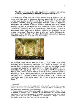 51

“Oxalá houvesse entre vós alguém que fechasse as portas
para que não acendesse debalde o fogo do meu altar”,133

... o Deus que sofreu e se maravilhou quando o povo pediu um rei, já
tendo Um, este que se espantou deveras quando Davi lhe falou do
templo que queria construir para Ele: “Haverá algum templo que
comporte a minha glória, que me caberá dentro?”; este que disse que
não habita em templos feitos por mãos de homens, mas que o reino
de Deus, ou seja, o seu endereço está dentro do coração do que crê
(o lugar de mais difícil acesso), estes serão o santuário do Deus vivo,
a arca que anda, o transporte de Deus na terra, do Deus que é amor
e fogo consumidor. Esperamos que o juízo se instale efetivamente,
para que o “covil de ladrões” seja exterminado (Jesus disse que nós
transformamos a sua casa em covil de ladrões).

Na palestra deste homem sensível à voz do Espírito de Deus vimos
mais um Santo Agostinho, buscando com “unhas e dentes” sair do
aperto dos questionamentos terríveis, ferinos, de corações cruéis,
cansados de suportar a hipocrisia e o “fogo de palha”, de ver
instalado dentro da igreja o “caos”, a “bandidagem”134, maior dentro
do que fora, como “urra” o Aposto Paulo, buscando, com muito amor
e unção de Deus, respostas para saciar os descrentes, da revolta, do
vazio de Deus. O Senhor da Paz o guarde e capacite para mais outras
chamadas que virão, para horror do inferno e para a glória de
Deus135.
133

Malaquias 1.

134 Recomendamos a leitura de “Abuso Espiritual” de Ken Blue; Abu Editora. Observamos que
jamais se deve ler um livro que Deus não nos tenha indicado, e se indicou, antes devemos orar
para que o Senhor deixe em nós apenas o necessário.
135

Recomendamos a obra:”A Morte da Razão” de Francis Schaeffer, Editora Fiel=>
“O homem já morreu. Deus já morreu. A vida se tornou uma existência sem
significado, e o homem não passa de uma roda na engrenagem. A única via de
escape passa por um mundo fantástico de experiências, drogas, absurdos,
pornografia, uma “experiência final” elusiva, e de loucura.

 