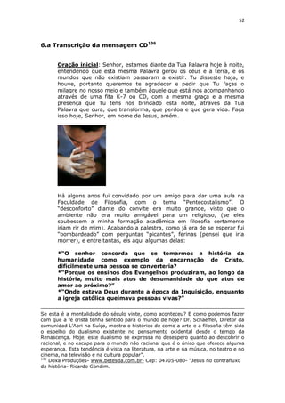 52

6.a Transcrição da mensagem CD136
Oração inicial: Senhor, estamos diante da Tua Palavra hoje à noite,
entendendo que esta mesma Palavra gerou os céus e a terra, e os
mundos que não existiam passaram a existir. Tu disseste haja, e
houve, portanto queremos te agradecer e pedir que Tu faças o
milagre no nosso meio e também àquele que está nos acompanhando
através de uma fita K-7 ou CD, com a mesma graça e a mesma
presença que Tu tens nos brindado esta noite, através da Tua
Palavra que cura, que transforma, que perdoa e que gera vida. Faça
isso hoje, Senhor, em nome de Jesus, amém.

Há alguns anos fui convidado por um amigo para dar uma aula na
Faculdade de Filosofia, com o tema “Pentecostalismo”. O
“desconforto” diante do convite era muito grande, visto que o
ambiente não era muito amigável para um religioso, (se eles
soubessem a minha formação acadêmica em filosofia certamente
iriam rir de mim). Acabando a palestra, como já era de se esperar fui
“bombardeado” com perguntas “picantes”, ferinas (pensei que iria
morrer), e entre tantas, eis aqui algumas delas:
*“O senhor concorda que se tomarmos a história da
humanidade como exemplo da encarnação de Cristo,
dificilmente uma pessoa se converteria?
*“Porque os ensinos dos Evangelhos produziram, ao longo da
história, muito mais atos de desumanidade do que atos de
amor ao próximo?”
*“Onde estava Deus durante a época da Inquisição, enquanto
a igreja católica queimava pessoas vivas?”
Se esta é a mentalidade do século vinte, como aconteceu? E como podemos fazer
com que a fé cristã tenha sentido para o mundo de hoje? Dr. Schaeffer, Diretor da
cumunidad L’Abri na Suíça, mostra o histórico de como a arte e a filosofia têm sido
o espelho do dualismo existente no pensamento ocidental desde o tempo da
Renascença. Hoje, este dualismo se expressa no desespero quanto ao descobrir o
racional, e no escape para o mundo não racional que é o único que oferece alguma
esperança. Esta tendência é vista na literatura, na arte e na música, no teatro e no
cinema, na televisão e na cultura popular”.
136
Doxa Produções- www.betesda.com.br- Cep: 04705-080- “Jesus no contrafluxo
da história- Ricardo Gondim.

 