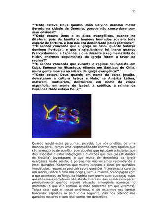 53

*“Onde estava Deus quando João Calvino mandou matar
Serveto na cidade de Genebra, porque não concordava com
seus ensinos?”
*“Onde estava Deus e os ditos evangélicos, quando na
ditadura, pais de família e homens honrados sofriam toda
espécie de tortura, e isto não era denunciado pelos pastores?”
*“O senhor concorda que a igreja se calou quando Salazar
dominou Portugal, e que o cristianismo foi inerte quando
Franco dominou a Espanha, e que durante o regime nazista de
Hitler, enormes seguimentos da igreja foram a favor do
regime?”
*“O senhor concorda que durante o regime de Fascista em
Cuba, Somosa na Nicarágua, Aliende em Santiago do Chile,
muita gente morreu no silente da igreja evangélica?”
*“Onde estava Deus quando em nome da coroa jesuíta,
devastaram a cultura Asteca e Maia, na América Latina;
mataram, mutilaram, destruíram em nome da coroa
espanhola, em nome de Izabel, a católica, a rainha da
Espanha? Onde estava Deus?”

Quando recebi estas perguntas, percebi, que nós cristãos, de uma
maneira geral, temos uma responsabilidade enorme com aqueles que
são formadores de opinião, com aqueles que estudam a história, que
dão respostas a estas indagações e questões que eles (os estudantes
de filosofia) levantaram; e que muito do descrédito da igreja
evangélica neste século, é porque nós não estamos respondendo a
estas questões. Sabemos que muitos buscam a Deus por questões
imediatistas, respostas pessoais sobre questões financeiras, a cura de
um câncer, sobre o filho nas drogas, sem a mínima preocupação com
o que aconteceu ao longo da história com quem quer que seja; estas
questões mais complexas não são do interesse das pessoas em geral,
principalmente quando alguma situação emergente acontece no
momento (o que é o comum na crise constante em que vivemos).
Talvez seja este o nosso problema, o de estarmos nas igrejas
buscando respostas só para o dia seguinte, não nos detendo nas
questões maiores e com isso caímos em descrédito.

 