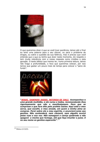 54

O que queremos dizer é que se você tiver paciência, talvez até o final
eu terei uma palavra para o seu câncer, ou para o problema de
drogas, ou sobre a questão da sua falência, mas é preciso que você
entenda que o que eu tenho que dizer neste momento, diz respeito e
tem muita relevância com a nossa resposta como cristãos a esta
geração. O texto bíblico que iremos ler, numa primeira leitura, talvez
não traga a profundidade, o foco que queremos colocar, por isso
temos que gastar um pouco mais de tempo para colocar o “pano de
fundo”.

“JESUS, SABENDO DISSO, RETIROU-SE DALI. Acompanhou-o
uma grande multidão, e ele curou a todos, recomendando-lhes
rigorosamente que não o manifestassem. Para que se
cumprisse o que fora dito pelo profeta Isaías: Aqui está o meu
servo, que escolhi, o meu amado, em quem a minha alma se
compraz. Porei sobre ele o meu espírito, e anunciará juízo aos
gentios. Não contenderá, nem clamará, nem alguém ouvirá
pelas ruas a sua voz. Não esmagará o caniço quebrado e não
apagará a mecha que fumega, até que faça triunfar o juízo. E
no seu nome os gentios esperarão”.137

137

Mateus 12:15/21.

 