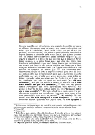 55

Há uma questão, um clima tenso, uma espécie de conflito por causa
do sábado, tão sagrado para os judeus, que causa inquietação e mal
estar, que é cumulativo (Jesus fazia coisas que no sábado era
proibido, por causa da lei). Os judeus a princípio estão irrequietos e
depois passam a conspirar para matar Jesus, que quando percebe
isto se afasta estrategicamente deste contesto religioso (v.15);
alguns o seguem e a Bíblia diz que aqueles que o seguiram foram
todos curados, e a estes Jesus pede que eles não falem nada
(nenhuma publicidade); e por que? Jesus deveria ser conhecido por
ser amado por Deus e não porque andava nas Sinagogas e fazia
milagres. Ponderava que seria bom que ficassem no anonimato, que
saíssem do contexto, do “status quo” 138. Sua autoridade seria
reconhecida porque ele tinha o Espírito de Deus, pelo amor de Deus
que estava n’Ele, que é incondicional, para que se cumprisse o que foi
profetizado por um profeta que viveu setecentos anos antes de
Cristo, chamado Isaías, que disse que Ele, Cristo, iria se firmar, iria
ter relevância, voz, não por causa da publicidade (n.r: dá para
acreditar?), mas por que ele era o amado do Pai (n.r:“Eis o meu
filho amado em que me comprazo”).139 Teria voz não porque
estava participando das rodas eclesiásticas mais famosas, mas
porque o Espírito de Deus estava sobre ele. (n.r:“Colocarei sobre
ele o meu espírito”).140 Ele teria relevância e seria quem iria ser,
não porque imporia a sua vontade com rigor, com força e com gritos,
mas persuadindo com amor as pessoas141. No versículo 20 está
escrito que Ele não esmagará a cana quebrada 142. Se ele
encontrar alguém quebrado não jogará fora,143e não apagará a
138

Infelizmente os líderes fazem ao contrário hoje; quanto mais publicidade, mais
membros, mais prestígio, melhor, e conseqüentemente menos reino de Deus.
139
Mateus 3:17.
140
Mateus 12:18.
141
Entenda-se que o pastor não está dizendo que Cristo não gritou e nem usou de
rigor, mas que Ele seria conhecido não por suas curas e milagres ou por qualquer
outra demonstração de poder, mas pelo profundo e inaudito amor.
142
Para que serve uma cana quebrada? Para ele tudo serve, pois ele traz à
existência o que não existe, Ele refaz, cria e recria.
143
“Aquele que vem a mim, de maneira nenhuma lançarei fora”.

 