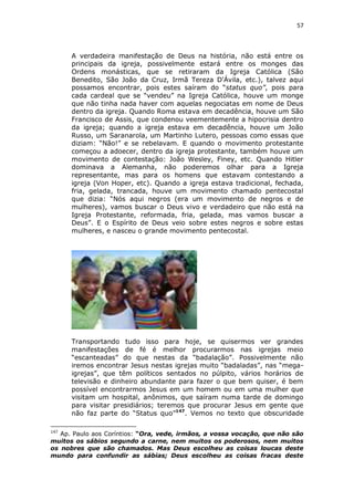 57

A verdadeira manifestação de Deus na história, não está entre os
principais da igreja, possivelmente estará entre os monges das
Ordens monásticas, que se retiraram da Igreja Católica (São
Benedito, São João da Cruz, Irmã Tereza D'Ávila, etc.), talvez aqui
possamos encontrar, pois estes saíram do “status quo”, pois para
cada cardeal que se “vendeu” na Igreja Católica, houve um monge
que não tinha nada haver com aquelas negociatas em nome de Deus
dentro da igreja. Quando Roma estava em decadência, houve um São
Francisco de Assis, que condenou veementemente a hipocrisia dentro
da igreja; quando a igreja estava em decadência, houve um João
Russo, um Saranarola, um Martinho Lutero, pessoas como essas que
diziam: “Não!” e se rebelavam. E quando o movimento protestante
começou a adoecer, dentro da igreja protestante, também houve um
movimento de contestação: João Wesley, Finey, etc. Quando Hitler
dominava a Alemanha, não poderemos olhar para a Igreja
representante, mas para os homens que estavam contestando a
igreja (Von Hoper, etc). Quando a igreja estava tradicional, fechada,
fria, gelada, trancada, houve um movimento chamado pentecostal
que dizia: “Nós aqui negros (era um movimento de negros e de
mulheres), vamos buscar o Deus vivo e verdadeiro que não está na
Igreja Protestante, reformada, fria, gelada, mas vamos buscar a
Deus”. E o Espírito de Deus veio sobre estes negros e sobre estas
mulheres, e nasceu o grande movimento pentecostal.

Transportando tudo isso para hoje, se quisermos ver grandes
manifestações de fé é melhor procurarmos nas igrejas meio
“escanteadas” do que nestas da “badalação”. Possivelmente não
iremos encontrar Jesus nestas igrejas muito “badaladas”, nas “megaigrejas”, que têm políticos sentados no púlpito, vários horários de
televisão e dinheiro abundante para fazer o que bem quiser, é bem
possível encontrarmos Jesus em um homem ou em uma mulher que
visitam um hospital, anônimos, que saíram numa tarde de domingo
para visitar presidiários; teremos que procurar Jesus em gente que
não faz parte do “Status quo”147. Vemos no texto que obscuridade
147

Ap. Paulo aos Coríntios: “Ora, vede, irmãos, a vossa vocação, que não são
muitos os sábios segundo a carne, nem muitos os poderosos, nem muitos
os nobres que são chamados. Mas Deus escolheu as coisas loucas deste
mundo para confundir as sábias; Deus escolheu as coisas fracas deste

 