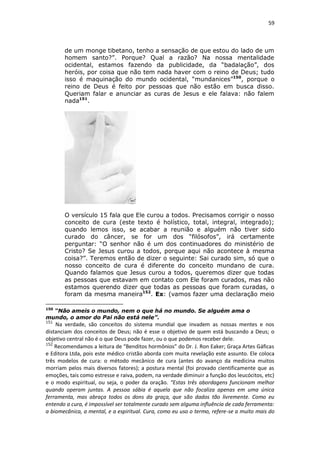 59

de um monge tibetano, tenho a sensação de que estou do lado de um
homem santo?”. Porque? Qual a razão? Na nossa mentalidade
ocidental, estamos fazendo da publicidade, da “badalação”, dos
heróis, por coisa que não tem nada haver com o reino de Deus; tudo
isso é maquinação do mundo ocidental, “mundanices”150, porque o
reino de Deus é feito por pessoas que não estão em busca disso.
Queriam falar e anunciar as curas de Jesus e ele falava: não falem
nada151.

O versículo 15 fala que Ele curou a todos. Precisamos corrigir o nosso
conceito de cura (este texto é holístico, total, integral, integrado);
quando lemos isso, se acabar a reunião e alguém não tiver sido
curado do câncer, se for um dos “filósofos”, irá certamente
perguntar: “O senhor não é um dos continuadores do ministério de
Cristo? Se Jesus curou a todos, porque aqui não acontece à mesma
coisa?”. Teremos então de dizer o seguinte: Sai curado sim, só que o
nosso conceito de cura é diferente do conceito mundano de cura.
Quando falamos que Jesus curou a todos, queremos dizer que todas
as pessoas que estavam em contato com Ele foram curados, mas não
estamos querendo dizer que todas as pessoas que foram curadas, o
foram da mesma maneira152. Ex: (vamos fazer uma declaração meio
150

“Não ameis o mundo, nem o que há no mundo. Se alguém ama o
mundo, o amor do Pai não está nele”.
151

Na verdade, são conceitos do sistema mundial que invadem as nossas mentes e nos
distanciam dos conceitos de Deus; não é esse o objetivo de quem está buscando a Deus; o
objetivo central não é o que Deus pode fazer, ou o que podemos receber dele.
152
Recomendamos a leitura de “Benditos hormônios” do Dr. J. Ron Eaker; Graça Artes Gáficas
e Editora Ltda, pois este médico cristão aborda com muita revelação este assunto. Ele coloca
três modelos de cura: o método mecânico de cura (antes do avanço da medicina muitos
morriam pelos mais diversos fatores); a postura mental (foi provado cientificamente que as
emoções, tais como estresse e raiva, podem, na verdade diminuir a função dos leucócitos, etc)
e o modo espiritual, ou seja, o poder da oração. “Estas três abordagens funcionam melhor
quando operam juntas. A pessoa sábia é aquela que não focaliza apenas em uma única
ferramenta, mas abraça todos os dons da graça, que são dados tão livremente. Como eu
entendo a cura, é impossível ser totalmente curado sem alguma influência de cada ferramenta:
a biomecânica, a mental, e a espiritual. Cura, como eu uso o termo, refere-se a muito mais do

 