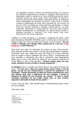 6

em linguagem humana. Escritos em diferentes épocas, por homens
que diferiam amplamente em posição e ocupação, tanto quanto em
capacitação mental e espiritual, os livros da Bíblia apresentam amplo
contraste quanto ao estilo, assim como diversidade no tocante à
natureza dos assuntos desvendados. Diferentes formas de expressão
foram empregadas por distintos escritores; muitas vezes a mesma
verdade é apresentada de modo mais marcante por um escritor do
que por outro. À medida que várias escritores apresentam o mesmo
tema sob variados aspectos e relações, poderá parecer, ao leitor
superficial, descuidado ou preconceituoso, que entre estes autores
existem discrepâncias ou contradições; ao mesmo tempo, porém, o
estudioso pensante e reverente. Com visão interior mais clara,
discernirá aí a harmonia subjacente.

A Bíblia é a fonte primeira, é a bússola, o endereço de Deus, onde
está impressa a PALAVRA DE DEUS, que é o Verbo que se fez carne e
habitou entre nós.8 Ele vai voltar para buscar os que creram: “Eu sou
o Alfa e o Ômega, diz o Senhor Deus, aquele que é, e que era, e que
há de vir, o Todo-Poderoso”.9

Seria bom que cada um colocasse em ordem os seus “documentos”
para estarem prontos para partir com Ele para eternidade a qualquer
momento. Para isso, basta crer que Ele (Jesus) é o único caminho
para se chegar a Deus, confessar isto com a boca,10 arrependido dos
seus pecados e consciente que não é suficiente, mas dependente
deste que o criou (não deixe de observar que estamos falando do
Cristo Bíblico e não o das Igrejas): “Porque muitos virão em meu
nome, dizendo: Eu sou o Cristo; a muitos enganarão”.11

2. Oração: Esta é a oração que Paulo fazia e que agora faremos por
você: “17 Para que o Deus de nosso Senhor Jesus Cristo, o Pai da

glória, vos dê em seu conhecimento o espírito de sabedoria e de
revelação; 18tendo iluminados os olhos do vosso entendimento, para
que saibais qual seja a esperança da sua vocação, e quais as
riquezas da glória da sua herança nos santos; 19E qual a sobre
excelente grandeza do seu poder sobre nós, os que cremos,
segundo a operação da força do seu poder”. 12

E que a paz de Deus, que excede todo o entendimento possa reinar
em seu coração.
Com amor, Neli.

8

João 1.
Apocalipse 1:8.
10
Romanos 10:8/13.
11
Mateus 24:5.
12
Efésios 1:17/19.
9

 