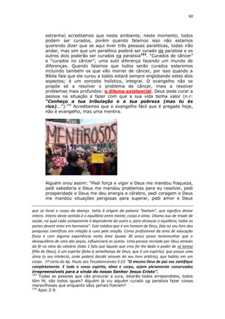 60

estranha) acreditamos que neste ambiente, neste momento, todos
podem ser curados, porém quando falamos isso não estamos
querendo dizer que se aqui tiver três pessoas paralíticas, todas irão
andar, mas sim que um paralítico poderá ser curado da paralisia e os
outros dois poderão ser curados na paralisia153. “Curados de câncer”
e “curados no câncer”; uma sutil diferença fazendo um mundo de
diferenças. Quando falamos que todos serão curados estaremos
incluindo também os que vão morrer de câncer, por isso quando a
Bíblia fala que ele curou a todos estará sempre englobando estes dois
aspectos; é um conceito holístico, integral. O evangelho não se
propõe só a resolver o problema de câncer, mais a resolver
problemas mais profundos: o dilema existencial. Deus pode curar a
pessoa na situação e fazer com que a sua vida tenha valor (n.r:
“Conheço a tua tribulação e a tua pobreza (mas tu és
rico)...”).154 Acreditamos que o evangelho fácil que é pregado hoje,
não é evangelho, mas uma mentira.

Alguém orou assim: “Pedi força e vigor e Deus me mandou fraqueza,
pedi sabedoria e Deus me mandou problemas para eu resolver, pedi
prosperidade e Deus me deu energia e cérebro, pedi coragem e Deus
me mandou situações perigosas para superar, pedi amor e Deus
que só livrar o corpo da doença. Volta à origem da palavra “baelam”, que significa deixar
inteiro. Inteiro deste sentido é o equilíbrio entre mente, corpo e alma. Chamo isso de tríade de
saúde, na qual cada componente é dependente do outro e, para alcançar o equilíbrio, todas as
partes devem estar em harmonia”. Este médico que é um homem de Deus, fala no seu livro das
pesquisas científicas em relação à cura pela oração. Como profissional da área de educação
física e com alguma experiência nesta área (quase 30 anos) posso testemunhar que o
desequilíbrio de uma das peças, influenciará as outras. Uma pessoa recriada por Deus através
da fé na obra do calvário (João 1 fala que àquele que creu foi lhe dado o poder de se tornar
filho de Deus), é um espírito (feita à semelhança de Deus, que é um espírito), que possui uma
alma (o seu intelecto, onde poderá decidir através do seu livre arbítrio), que habita em um
corpo. 1ª carta do Ap. Paulo aos Tessalonicenses 5:23: “O mesmo Deus de paz vos santifique
completamente. E todo o vosso espírito, alma e corpo, sejam plenamente conservados
irrepreensíveis para a vinda do nosso Senhor Jesus Cristo”.
153
Todas as pessoas que vão procurar a cura, estarão todos arrependidos, todos
têm fé, são todos iguais? Alguém já viu alguém curado na paralisia fazer coisas
maravilhosas que enquanto sãos jamais fizeram?
154
Apoc 2:9.

 