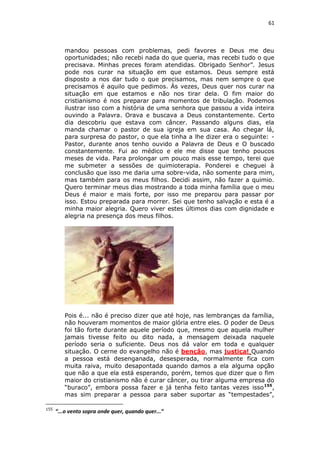 61

mandou pessoas com problemas, pedi favores e Deus me deu
oportunidades; não recebi nada do que queria, mas recebi tudo o que
precisava. Minhas preces foram atendidas. Obrigado Senhor”. Jesus
pode nos curar na situação em que estamos. Deus sempre está
disposto a nos dar tudo o que precisamos, mas nem sempre o que
precisamos é aquilo que pedimos. Ás vezes, Deus quer nos curar na
situação em que estamos e não nos tirar dela. O fim maior do
cristianismo é nos preparar para momentos de tribulação. Podemos
ilustrar isso com a história de uma senhora que passou a vida inteira
ouvindo a Palavra. Orava e buscava a Deus constantemente. Certo
dia descobriu que estava com câncer. Passando alguns dias, ela
manda chamar o pastor de sua igreja em sua casa. Ao chegar lá,
para surpresa do pastor, o que ela tinha a lhe dizer era o seguinte: Pastor, durante anos tenho ouvido a Palavra de Deus e O buscado
constantemente. Fui ao médico e ele me disse que tenho poucos
meses de vida. Para prolongar um pouco mais esse tempo, terei que
me submeter a sessões de quimioterapia. Ponderei e cheguei à
conclusão que isso me daria uma sobre-vida, não somente para mim,
mas também para os meus filhos. Decidi assim, não fazer a quimio.
Quero terminar meus dias mostrando a toda minha família que o meu
Deus é maior e mais forte, por isso me preparou para passar por
isso. Estou preparada para morrer. Sei que tenho salvação e esta é a
minha maior alegria. Quero viver estes últimos dias com dignidade e
alegria na presença dos meus filhos.

Pois é... não é preciso dizer que até hoje, nas lembranças da família,
não houveram momentos de maior glória entre eles. O poder de Deus
foi tão forte durante aquele período que, mesmo que aquela mulher
jamais tivesse feito ou dito nada, a mensagem deixada naquele
período seria o suficiente. Deus nos dá valor em toda e qualquer
situação. O cerne do evangelho não é benção, mas justiça! Quando
a pessoa está desenganada, desesperada, normalmente fica com
muita raiva, muito desapontada quando damos a ela alguma opção
que não a que ela está esperando, porém, temos que dizer que o fim
maior do cristianismo não é curar câncer, ou tirar alguma empresa do
“buraco”, embora possa fazer e já tenha feito tantas vezes isso 155,
mas sim preparar a pessoa para saber suportar as “tempestades”,
155

“...o vento sopra onde quer, quando quer...”

 