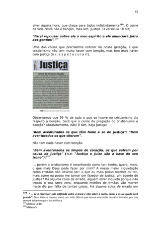 62

viver àquela hora, que chega para todos indistintamente156. O cerne
da vida cristã não é benção, mas sim, justiça. O versículo 18 diz;
“Farei repousar sobre ele o meu espírito e ele anunciará juízo
aos gentios”.157
Uma das coisas que precisamos reiterar na nossa geração, é que
cristianismo não tem muito haver com benção, mas tem mais haver
com justiça (n.r: e s p e t a c u l a r!).

Observamos que 99 % de tudo o que se houve no cristianismo diz
respeito à benção. Será que o cerne da pregação do cristianismo é
benção? Absolutamente, não! E sim, haja justiça:
“Bem aventurados os que têm fome e se de justiça”; “Bem
aventurados os que choram”.
Não tem nada haver com benção.
“Bem aventurados os limpos de coração, os que sofrem por
causa da justiça” (n.r: “Justiça e juízo são a base do seu
trono”);158
... porém o cristianismo é reconhecido como ter: tenha, quero, mais,
o que mais Deus pode fazer por mim? A nossa maior inquietação
como cristãos não deveria ser: o que eu mais posso receber ou ter,
mais como eu posso me tornar um fazedor de justiça, um agente de
justiça? Há alguma coisa de errado, alguém estar inquieto porque não
trocou o seu carro zero, enquanto milhões de irmãos vão morrer
neste dia por falta de tantas coisas. Há alguma coisa de errado em
156

“ ... se a casa tiver sido edificada sobre a areia e não sobre a rocha, cairá, e a sua queda será
grande”. Deus trata o homem como um todo. Nós é que temos uma visão carnal e limitada, por isso
sempre achamos que a cura é física.
157
Mateus 15:18.
158
Mateus 5.

 
