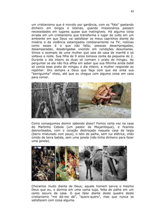 63

um cristianismo que é movido por ganância, com os “fiéis” gastando
dinheiro em bingos e loterias, quando missionários passam
necessidades em lugares quase que inatingíveis. Há alguma coisa
errada em um cristianismo que transforma o lugar de culto em um
ambiente em que Deus vai satisfazer os meus caprichos diante da
miséria e da violência estampados cotidianamente na TV; notícias
como essas é o que não falta; pessoas desempregadas,
desamparadas, desabrigadas vivendo em condições desumanas.
Vimos o exemplo de uma mulher que saia de casa de manhã e só
voltava a noite. Sua filha de 9 anos tomava conta da pequena de 2.
Durante o dia inteiro as duas só comiam 1 prato de mingau. Ao
perguntar se ela não fica aflita em saber que sua filhinha ainda bebê
só comia esse prato de mingau o dia inteiro, a mulher responde ao
repórter: Oro sempre a Deus que faça com que ela sinta sua
“barriguinha” cheia, até que eu chegue com alguma coisa em casa
para comer.

Como conseguimos dormir sabendo disso? Fomos certa vez na casa
do Martinho Cebola (um pastor de Moçambique), e ficamos
desnorteados, com o coração destroçado naquela casa de taipa
(barro misturado com paus), o teto de palha, sem luz elétrica, chão
úmido de terra batida, sem uma janela (não tinha dinheiro para fazer
uma janela).

Choramos muito diante de Deus; aquele homem servia o mesmo
Deus que eu, e dormia em uma cama suja, feita de palha em um
canto escuro da casa. O que falar diante deste quadro deste
cristianismo “me dá-me dá”, “quero-quero”, mas que nunca se
satisfazem com coisa alguma.

 