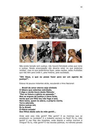 64

Não existe benção sem justiça; não haverá felicidade antes que reine
a justiça. Nossa preocupação não deveria estar no que podemos
receber, mas no que poderíamos fazer, pelas nações, pelas multidões
que não têm para onde ir, pela história, pela sociedade.
“Oh! Deus, o que eu posso fazer para ser um agente de
justiça?”.
Estava há poucos instantes atrás, escutando o Hino Nacional:
... Brasil de amor eterno seja símbolo
O lábaro que ostentas estrelado,
E diga o verde-louro desta flâmula:
“Paz no futuro e glória no passado.”
Mas se ergues da justiça a clava forte,
Verás que um filho teu não foge à luta,
Nem teme, quem te adora, a própria morte,
Terra adorada,
Entre outras mil,
És tu Brasil,
Ó Pátria amada!
Dos filhos deste solo és mãe gentil...
Onde está esta mãe gentil? Mãe gentil? E as meninas que se
prostituem no nordeste? E o trabalho escravo no Pará? És tu, mãe
gentil? E nas filas dos hospitais, onde doente e velhos morrem à
míngua? És tu, mãe gentil? E nas escolas públicas, no trânsito parado

 