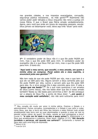 65

nas grandes cidades, e nos impostos exacerbados, corrupção,
segurança pública inexistente... és mãe gentil? 159 Realmente não
vamos poder pedir bênçãos a Deus enquanto não reine a justiça em
nossa Pátria. E que o Brasil seja Pátria amada verdadeiramente.
Agora, para você que anda em busca de respostas pessoais, escute:
Deus jamais vai desamparar você; deixo aqui três “dicas” para você:

1º- O verdadeiro poder de Deus não é o que Ele pode FAZER por
mim, mas o que Ele pode SER para mim. O verdadeiro poder do
evangelho não é o que Deus FAZ por mim, mas o que Ele pode SER
para mim. O texto diz:
“Aqui está o meu servo, que escolhi, o meu amado, em quem a
minha alma se compraz. Porei sobre ele o meu espírito, e
anunciará juízo aos gentios”.160
Não tem nada do que ele pode FAZER por nós, mas o que tem é o
que ele vai SER para nós. Alguns servem a Deus somente pelo que
Ele pode FAZER por eles, outros o servem pelo que Ele pode SER
para eles. Eu o sirvo porque Ele é algo concreto para mim. É esta a
“graça que me basta”.161 Se o que mais queremos é ser amados
de Deus (como Jesus), não nos basta dizer que Ele é nosso amado
também? Basta ou não basta para servirmos a Ele?. Se Ele consegue
ser a alegria de Deus Pai, a ponto de Deus dizer: “...em quem o
meu coração está satisfeito”, isto não será suficiente para mim?

159

Meu coração dói muito por amor à minha pátria. Fizemos o Estado e o
administramos. Fomos corruptos, incompetentes e o Estado é que sofre a culpa,
como Deus, que deu a terra aos filhos dos homens e estes fizeram tudo errado
amaldiçoando esta terra com as suas abominações e quando a coisa vai mal no
planeta vamos cobrar de quem? Do diabo, aquele ao qual entregamos a terra?
(Lucas 4: “A mim me foi dado e eu dou a quem quiser”). Infelizmente é a
Deus que amaldiçoamos e culpamos. Disse Jesus: (Mateus 17:17) “Oh! Geração
incrédula e perversa, até quando vos sofrerei?”. Certamente o homem de
Deus aqui usou uma força de expressão.
160
Mateus 12:18.
161
II aos Cor 12:9.

 