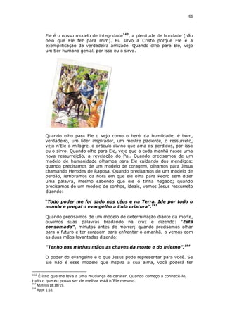 66

Ele é o nosso modelo de integridade162, a plenitude de bondade (não
pelo que Ele fez para mim). Eu sirvo a Cristo porque Ele é a
exemplificação da verdadeira amizade. Quando olho para Ele, vejo
um Ser humano genial, por isso eu o sirvo.

Quando olho para Ele o vejo como o herói da humildade, é bom,
verdadeiro, um líder inspirador, um mestre paciente, o ressurreto,
vejo n’Ele o milagre, o oráculo divino que ama os perdidos, por isso
eu o sirvo. Quando olho para Ele, vejo que a cada manhã nasce uma
nova ressurreição, a revelação do Pai. Quando precisamos de um
modelo de humanidade olhamos para Ele cuidando dos mendigos;
quando precisamos de um modelo de coragem, olhamos para Jesus
chamando Herodes de Raposa. Quando precisamos de um modelo de
perdão, lembramos da hora em que ele olha para Pedro sem dizer
uma palavra, mesmo sabendo que ele o tinha negado; quando
precisamos de um modelo de sonhos, ideais, vemos Jesus ressurreto
dizendo:
“Todo poder me foi dado nos céus e na Terra. Ide por todo o
mundo e pregai o evangelho a toda criatura”.163
Quando precisamos de um modelo de determinação diante da morte,
ouvimos suas palavras bradando na cruz e dizendo: “Está
consumado”, minutos antes de morrer; quando precisamos olhar
para o futuro e ter coragem para enfrentar o amanhã, o vemos com
as duas mãos levantadas dizendo:
“Tenho nas minhas mãos as chaves da morte e do inferno”.164
O poder do evangelho é o que Jesus pode representar para você. Se
Ele não é esse modelo que inspira a sua alma, você poderá ter
162

É isso que me leva a uma mudança de caráter. Quando começo a conhecê-lo,
tudo o que eu posso ser de melhor está n”Ele mesmo.
163
Mateus 18:18/19.
164
Apoc 1:18.

 