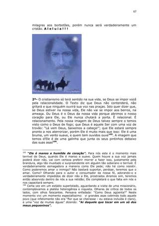 67

milagres aos borbotões, porém nunca será verdadeiramente um
cristão. A l e l u i a ! ! !

2º- O cristianismo só terá sentido na sua vida, se Deus se impor você
pela relacionalidade. O Texto diz que Deus não contenderá, não
gritará e que ninguém ouvirá sua voz nas praças. Isto quer dizer que,
se Deus estiver na nossa vida, Ele não vai se impor aos berros, na
ameaça. Ou Deus é o Deus da nossa vida porque abrimos o nosso
coração para Ele, ou Ele nunca chutará a porta. É relacional. É
relacionamento. Pela nossa imagem de Deus talvez sempre o temos
visto como o Deus de fogo; que Deus é aquele Ser com uma voz de
trovão: “Lá vem Deus, baixemos a cabeça!”; que Ele estará sempre
pronto a nos aterrorizar, porém Ele é muito mais que isso: Ele é uma
bruma, um vento suave, e quem tem ouvidos ouve165. A imagem que
temos d’Ele é de uma galinha que junta os seus pintinhos debaixo
das suas asas166.
165

“Ele é manso e humilde de coração”. Para nós este é o momento mais
terrível de Deus, quando Ele é manso e suave. Quem houve a sua voz jamais
poderá dizer não, vai com certeza preferir morrer a fazer isso, justamente pela
brandura, algo tão inusitado e surpreendente em alguém tão soberano e terrível. É
verdadeiramente esmagadora a maneira como Ele pede; não há como resistir.
Como poderemos amar o inimigo? Não bastará suportar, perdoar, teremos que o
amar. Como? Olhando para o autor e consumador da nossa fé, adorando-o e
verdadeiramente impedidos de dizer não a Ele, prostrados diremos sim, teremos
então absorvido dentro de nós a sua retidão; Ele completará o que falta em nós e
nos capacitará sempre.
166
Certa vez em um estádio superlotado, aguardando a visita de uma missionário,
contemplávamos a platéia heterogênea e inquieta. Olhares de crítica de todos os
lados, com olhos faiscantes. Pensava enfadada: “Como Deus agüenta?” Neste
momento vivi um momento especialíssimo: vi grandes asas cobrindo todo aquele
povo (que infelizmente não era “flor que se cheirasse - eu estava incluída é claro),
e uma “voz de muitas águas” dizendo: “Ai daquele que tocar em um só dos
meus pequeninos”.

 