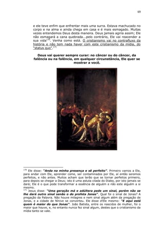 69

e ele teve enfim que enfrentar mais uma surra. Estava machucado no
corpo e na alma e ainda chega em casa e é mais esmagado. Muitas
vezes entendemos Deus desta maneira. Deus jamais agiria assim; Ele
não esmagará a cana quebrada...pelo contrário, Ele vai reacender a
sua vida170. Venha como está. O cristianismo vai no contrafluxo da
história e não tem nada haver com este cristianismo da mídia, do
“status quo”.171
Deus vai querer sempre curar: no câncer ou do câncer, da
falência ou na falência, em qualquer circunstância, Ele quer se
mostrar a você.

170

Ele disse: “Anda na minha presença e sê perfeito”. Primeiro vamos a Ele,
para andar com Ele, aprender come, ser contaminados por Ele, aí então seremos
perfeitos, e não antes. Muitos acham que terão que se tornar perfeitos primeiro,
para depois se chegar a Deus; isto é uma astuta cilada do Diabo, por isto jamais se
dará; Ele é o que pode transformar a essência de alguém e não este alguém a si
mesmo.
171
Jesus disse: “Uma geração má e adúltera pede um sinal, porém não se
lhe dará outro sinal senão o do profeta Jonas”. Qual foi o sinal de Jonas? A
pregação da Palavra. Não houve milagres e nem sinal algum além da pregação de
Jonas, e a cidade de Nínive se converteu. Ele disse d’Ele mesmo: “E aqui está
quem é maior do que Jonas”. João Batista, entre os nascidos de mulher, foi o
maior que houve, e, no entanto nunca fez sinal algum, destes que o cristianismo da
mídia tanto se vale.

 