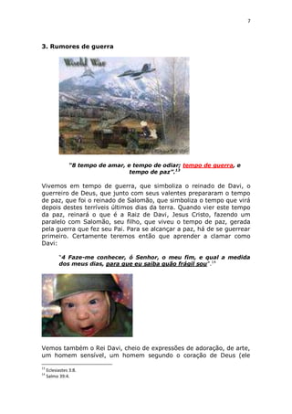 7

3. Rumores de guerra

“8 tempo de amar, e tempo de odiar; tempo de guerra, e
tempo de paz”.13

Vivemos em tempo de guerra, que simboliza o reinado de Davi, o
guerreiro de Deus, que junto com seus valentes prepararam o tempo
de paz, que foi o reinado de Salomão, que simboliza o tempo que virá
depois destes terríveis últimos dias da terra. Quando vier este tempo
da paz, reinará o que é a Raiz de Davi, Jesus Cristo, fazendo um
paralelo com Salomão, seu filho, que viveu o tempo de paz, gerada
pela guerra que fez seu Pai. Para se alcançar a paz, há de se guerrear
primeiro. Certamente teremos então que aprender a clamar como
Davi:
“4 Faze-me conhecer, ó Senhor, o meu fim, e qual a medida
dos meus dias, para que eu saiba quão frágil sou”.14

Vemos também o Rei Davi, cheio de expressões de adoração, de arte,
um homem sensível, um homem segundo o coração de Deus (ele
13
14

Eclesiastes 3:8.
Salmo 39:4.

 