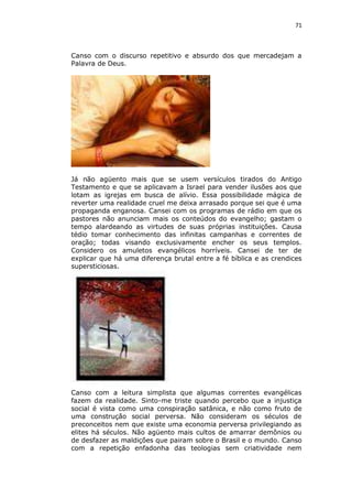 71

Canso com o discurso repetitivo e absurdo dos que mercadejam a
Palavra de Deus.

Já não agüento mais que se usem versículos tirados do Antigo
Testamento e que se aplicavam a Israel para vender ilusões aos que
lotam as igrejas em busca de alívio. Essa possibilidade mágica de
reverter uma realidade cruel me deixa arrasado porque sei que é uma
propaganda enganosa. Cansei com os programas de rádio em que os
pastores não anunciam mais os conteúdos do evangelho; gastam o
tempo alardeando as virtudes de suas próprias instituições. Causa
tédio tomar conhecimento das infinitas campanhas e correntes de
oração; todas visando exclusivamente encher os seus templos.
Considero os amuletos evangélicos horríveis. Cansei de ter de
explicar que há uma diferença brutal entre a fé bíblica e as crendices
supersticiosas.

Canso com a leitura simplista que algumas correntes evangélicas
fazem da realidade. Sinto-me triste quando percebo que a injustiça
social é vista como uma conspiração satânica, e não como fruto de
uma construção social perversa. Não consideram os séculos de
preconceitos nem que existe uma economia perversa privilegiando as
elites há séculos. Não agüento mais cultos de amarrar demônios ou
de desfazer as maldições que pairam sobre o Brasil e o mundo. Canso
com a repetição enfadonha das teologias sem criatividade nem

 